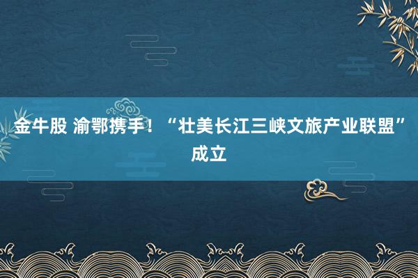 金牛股 渝鄂携手!“壮美长江三峡文旅产业联盟”成立