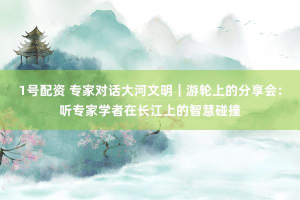 1号配资 专家对话大河文明|游轮上的分享会:听专家学者在长江上的智慧碰撞