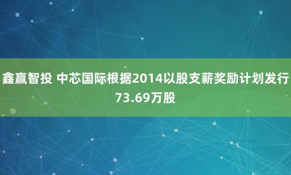鑫赢智投 中芯国际根据2014以股支薪奖励计划发行73.69万股