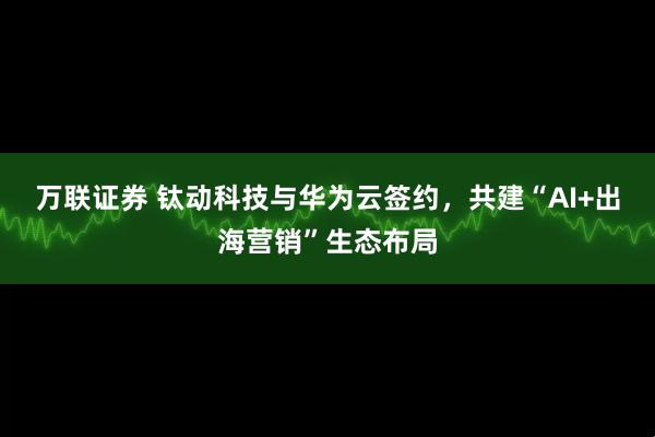 万联证券 钛动科技与华为云签约,共建“AI+出海营销”生态布局