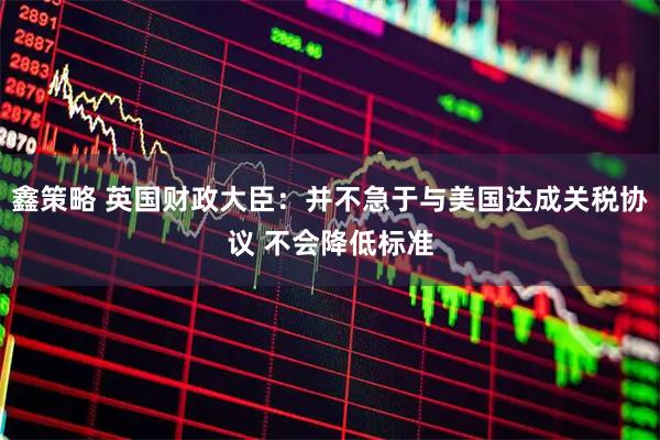 鑫策略 英国财政大臣:并不急于与美国达成关税协议 不会降低标准