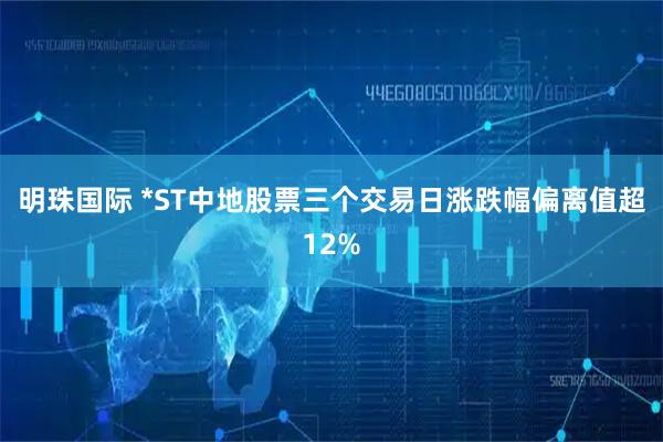 明珠国际 *ST中地股票三个交易日涨跌幅偏离值超12%