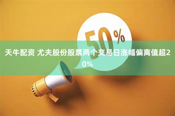 天牛配资 尤夫股份股票两个交易日涨幅偏离值超20%