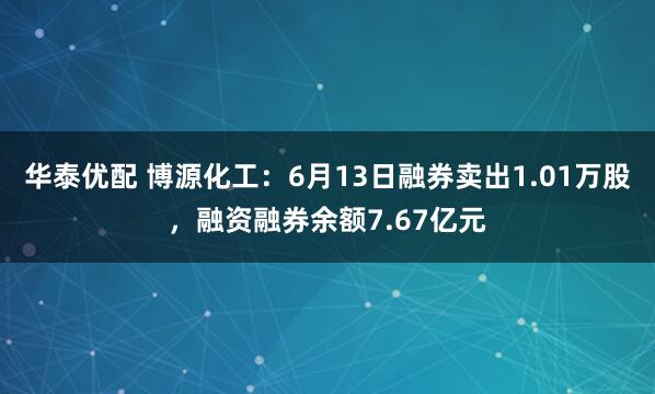 华泰优配 博源化工:6月13日融券卖出1.01万股,融资融券余额7.67亿元