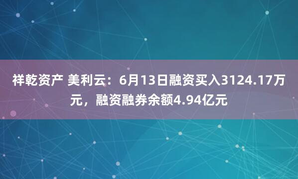 祥乾资产 美利云:6月13日融资买入3124.17万元,融资融券余额4.94亿元