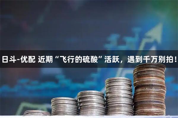 日斗-优配 近期“飞行的硫酸”活跃,遇到千万别拍!