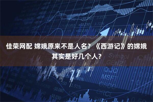 佳荣网配 嫦娥原来不是人名?《西游记》的嫦娥其实是好几个人?