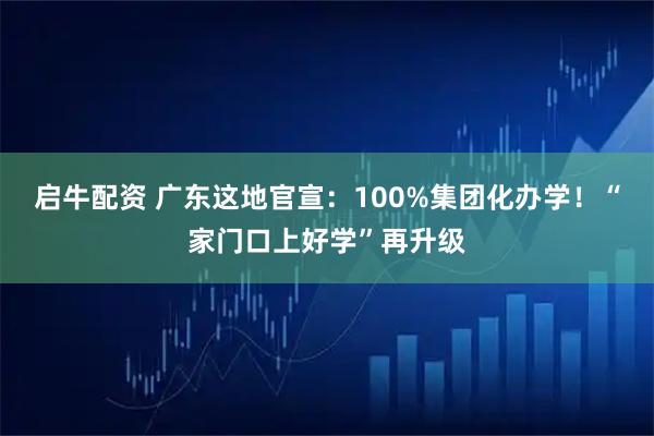启牛配资 广东这地官宣:100%集团化办学!“家门口上好学”再升级