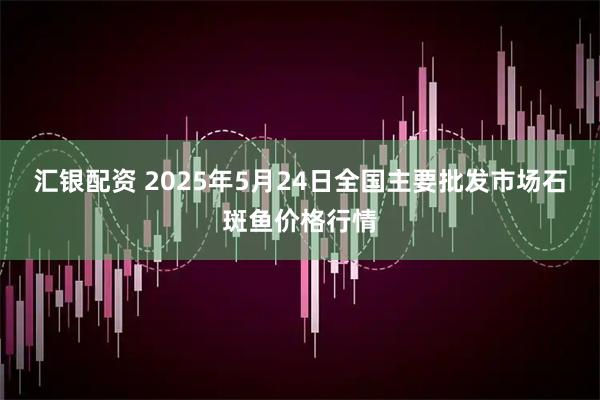 汇银配资 2025年5月24日全国主要批发市场石斑鱼价格行情
