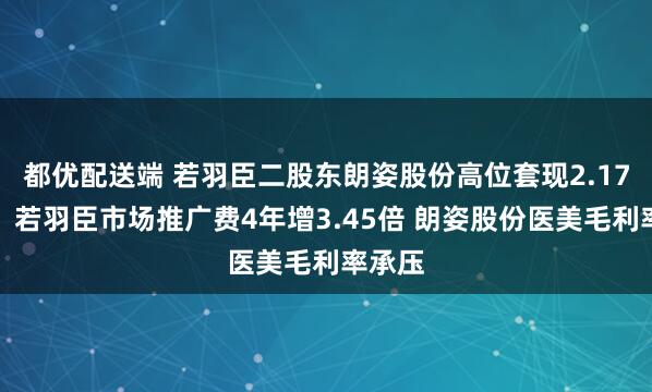 都优配送端 若羽臣二股东朗姿股份高位套现2.17亿元！若羽臣市场推广费4年增3.45倍 朗姿股份医美毛利率承压