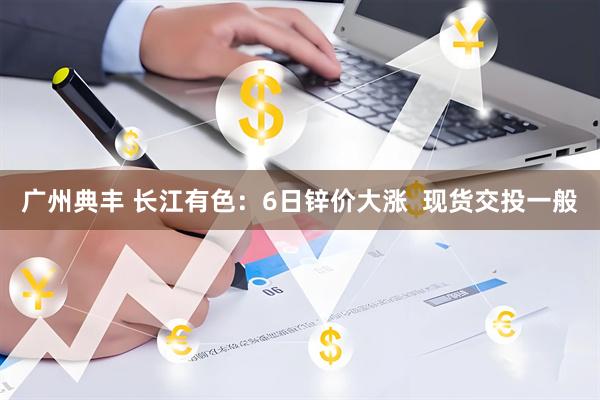 广州典丰 长江有色:6日锌价大涨 现货交投一般