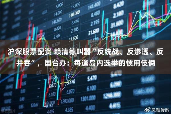沪深股票配资 赖清德叫嚣“反统战、反渗透、反并吞”,国台办:每逢岛内选举的惯用伎俩