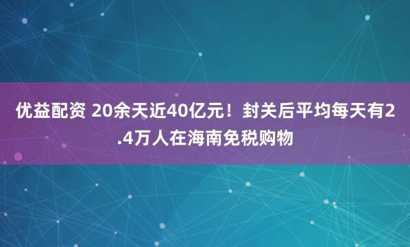 优益配资 20余天近40亿元！封关后平均每天有2.4万人在海南免税购物