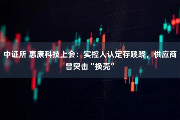 中证所 惠康科技上会:实控人认定存蹊跷,供应商曾突击“换壳”