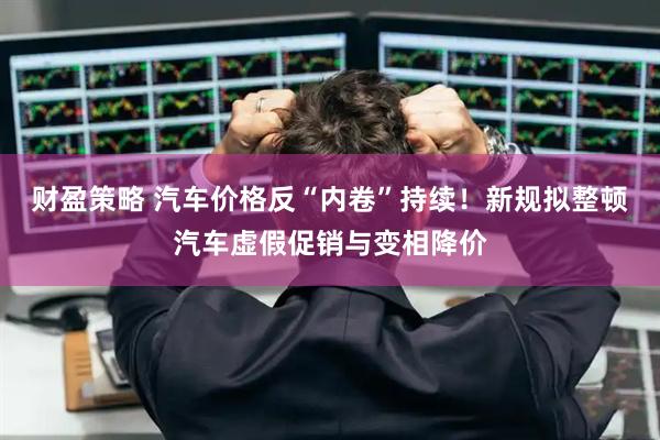 财盈策略 汽车价格反“内卷”持续!新规拟整顿汽车虚假促销与变相降价